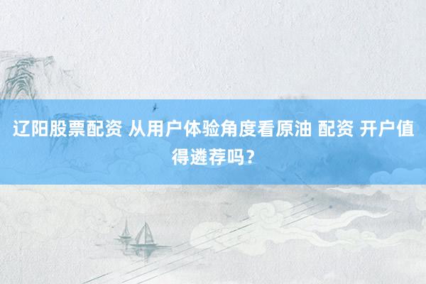 辽阳股票配资 从用户体验角度看原油 配资 开户值得遴荐吗？