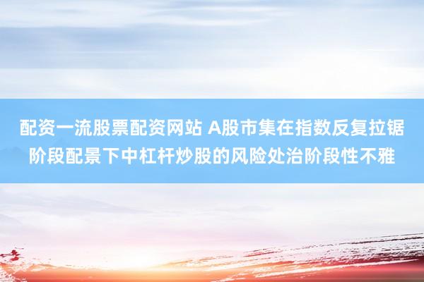 配资一流股票配资网站 A股市集在指数反复拉锯阶段配景下中杠杆炒股的风险处治阶段性不雅