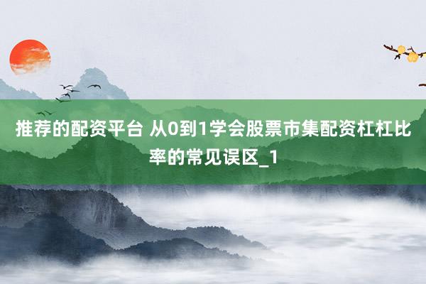 推荐的配资平台 从0到1学会股票市集配资杠杠比率的常见误区_1