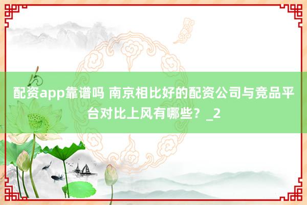 配资app靠谱吗 南京相比好的配资公司与竞品平台对比上风有哪些？_2
