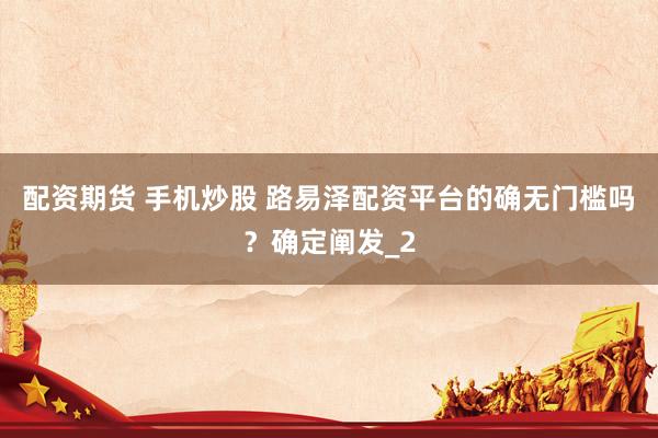 配资期货 手机炒股 路易泽配资平台的确无门槛吗？确定阐发_2